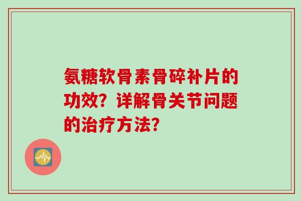氨糖软骨素骨碎补片的功效?详解骨关节问题的方法? 氨糖软骨素骨碎补片的功效?详解骨关节问题的方法?