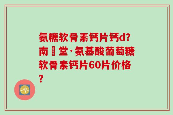 氨糖软骨素钙片钙d？南雲堂·氨基酸葡萄糖软骨素钙片60片价格？