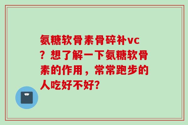 氨糖软骨素骨碎补vc？想了解一下氨糖软骨素的作用，常常跑步的人吃好不好？