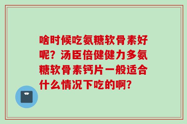 啥时候吃氨糖软骨素好呢?汤臣倍健健力多氨糖软骨素钙片一般适合什么情况下吃的啊? 啥时候吃氨糖软骨素好呢?汤臣倍健健力多氨糖软骨素钙片一般适合什么情况下吃的啊?