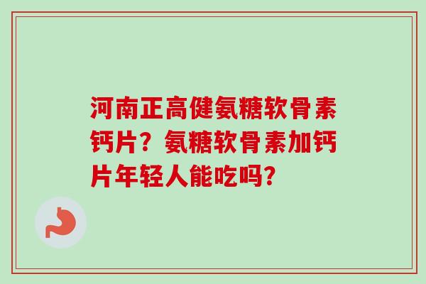 河南正高健氨糖软骨素钙片？氨糖软骨素加钙片年轻人能吃吗？
