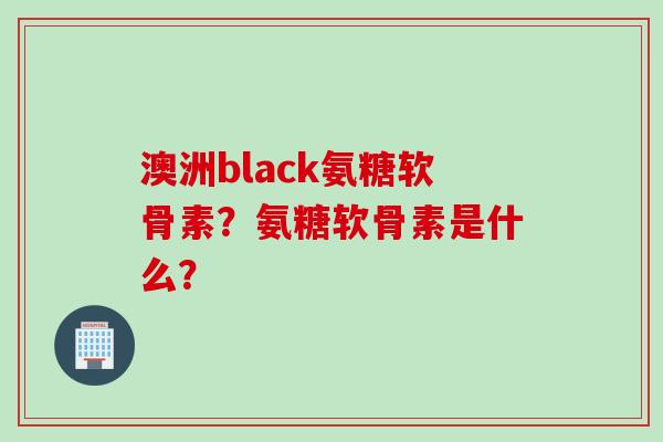 澳洲black氨糖软骨素？氨糖软骨素是什么？