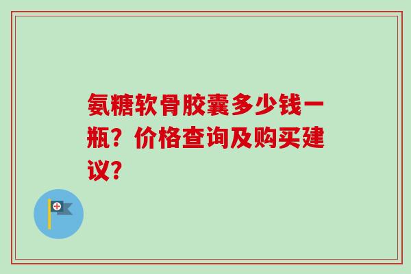 氨糖软骨胶囊多少钱一瓶?价格查询及购买建议? 氨糖软骨胶囊多少钱一瓶?价格查询及购买建议?