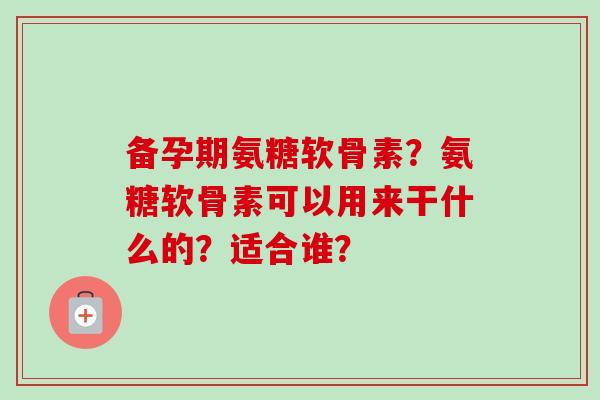 备孕期氨糖软骨素？氨糖软骨素可以用来干什么的？适合谁？