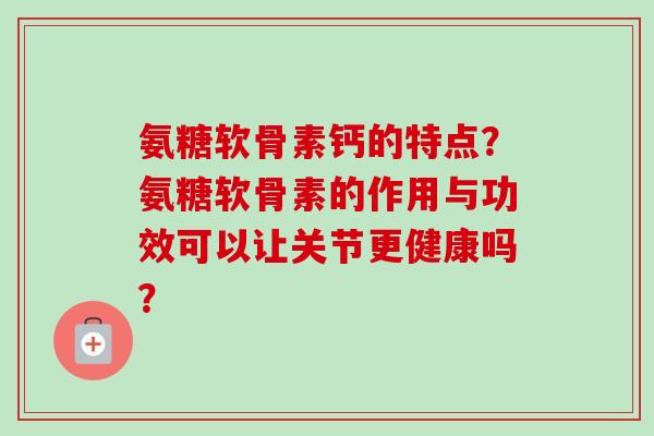 氨糖软骨素钙的特点?氨糖软骨素的作用与功效可以让关节更健康吗? 氨糖软骨素钙的特点?氨糖软骨素的作用与功效可以让关节更健康吗?