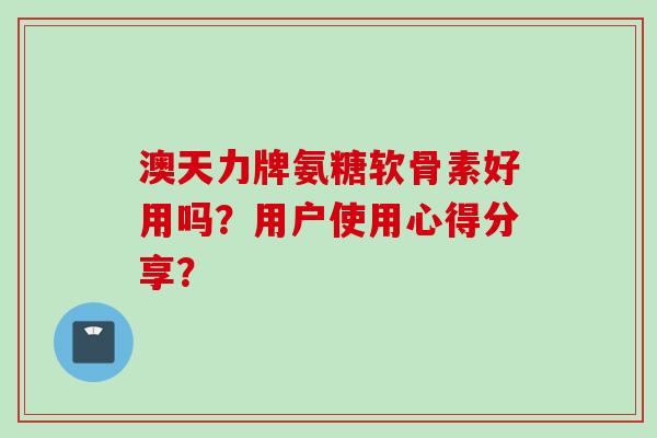 澳天力牌氨糖软骨素好用吗？用户使用心得分享？
