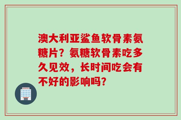 澳大利亚鲨鱼软骨素氨糖片？氨糖软骨素吃多久见效，长时间吃会有不好的影响吗？