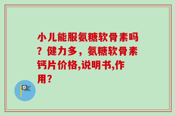 小儿能服氨糖软骨素吗？健力多，氨糖软骨素钙片价格,说明书,作用？