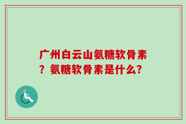 广州白云山氨糖软骨素？氨糖软骨素是什么？