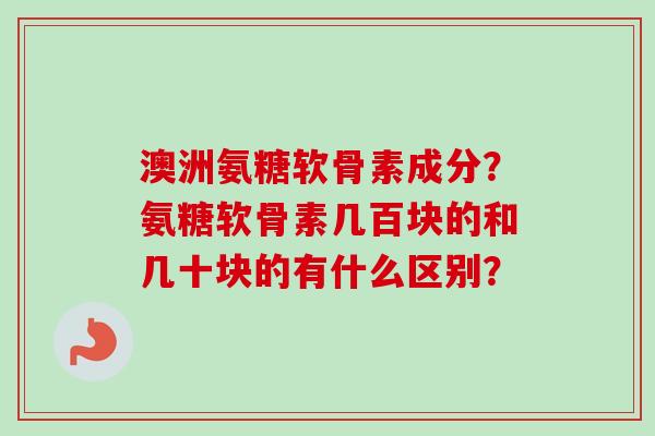 澳洲氨糖软骨素成分？氨糖软骨素几百块的和几十块的有什么区别？