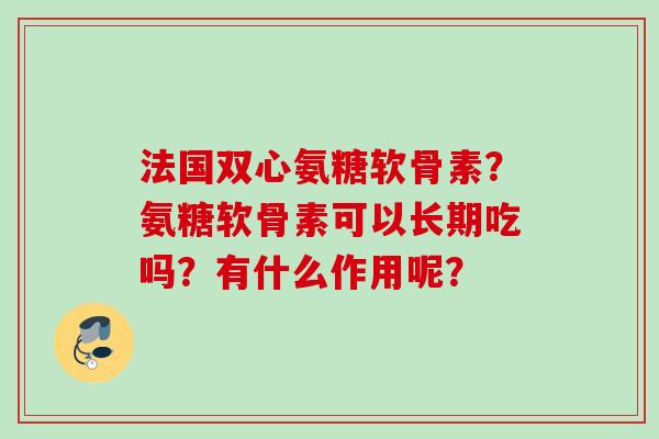 法国双心氨糖软骨素?氨糖软骨素可以长期吃吗?有什么作用呢? 法国双心氨糖软骨素?氨糖软骨素可以长期吃吗?有什么作用呢?