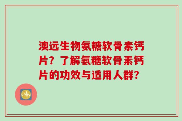 澳远生物氨糖软骨素钙片？了解氨糖软骨素钙片的功效与适用人群？