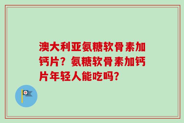 澳大利亚氨糖软骨素加钙片？氨糖软骨素加钙片年轻人能吃吗？