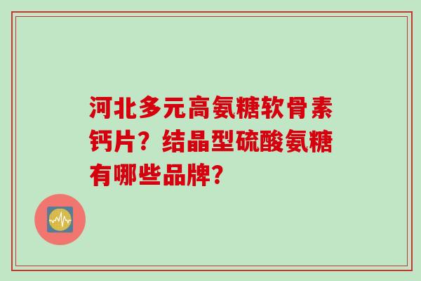 河北多元高氨糖软骨素钙片？结晶型硫酸氨糖有哪些品牌？