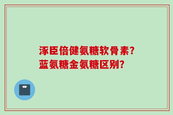 涿臣倍健氨糖软骨素？蓝氨糖金氨糖区别？