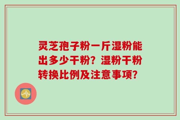 灵芝孢子粉一斤湿粉能出多少干粉？湿粉干粉转换比例及注意事项？