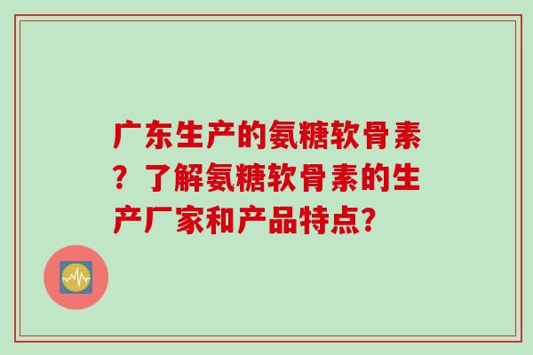 广东生产的氨糖软骨素?了解氨糖软骨素的生产厂家和产品特点? 广东生产的氨糖软骨素?了解氨糖软骨素的生产厂家和产品特点?