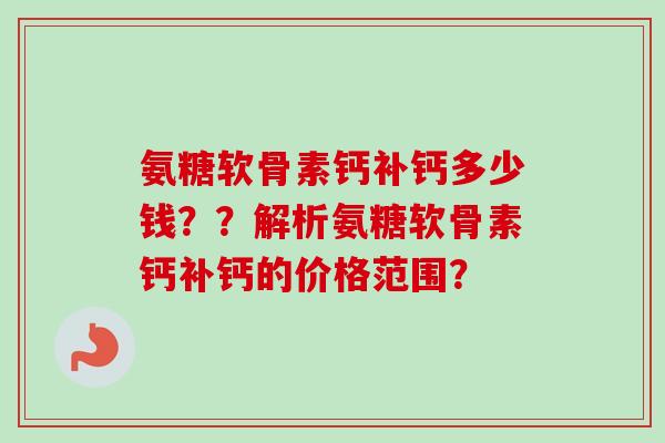 氨糖软骨素钙补钙多少钱？？解析氨糖软骨素钙补钙的价格范围？