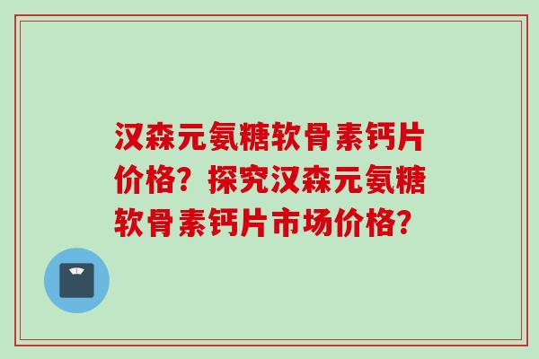 汉森元氨糖软骨素钙片价格？探究汉森元氨糖软骨素钙片市场价格？