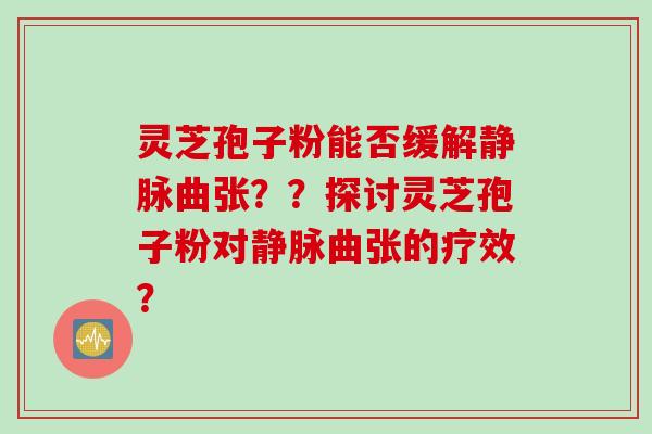 灵芝孢子粉能否缓解静脉曲张？？探讨灵芝孢子粉对静脉曲张的疗效？