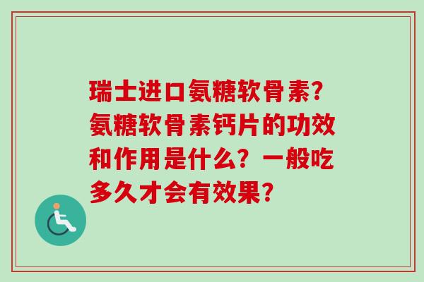 瑞士进口氨糖软骨素？氨糖软骨素钙片的功效和作用是什么？一般吃多久才会有效果？