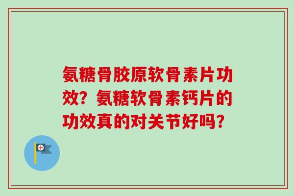 氨糖骨胶原软骨素片功效？氨糖软骨素钙片的功效真的对关节好吗？