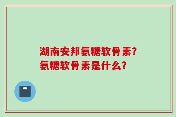 湖南安邦氨糖软骨素？氨糖软骨素是什么？
