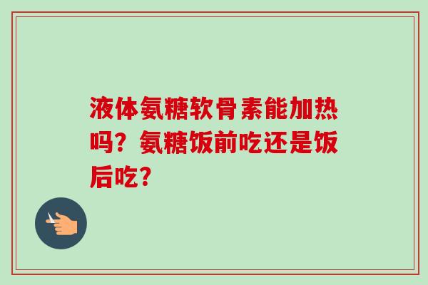 液体氨糖软骨素能加热吗？氨糖饭前吃还是饭后吃？