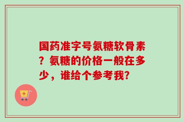 国药准字号氨糖软骨素？氨糖的价格一般在多少，谁给个参考我？