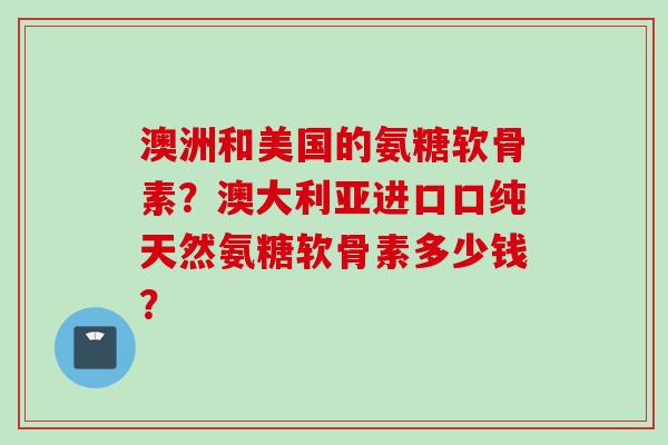 澳洲和美国的氨糖软骨素？澳大利亚进口口纯天然氨糖软骨素多少钱？