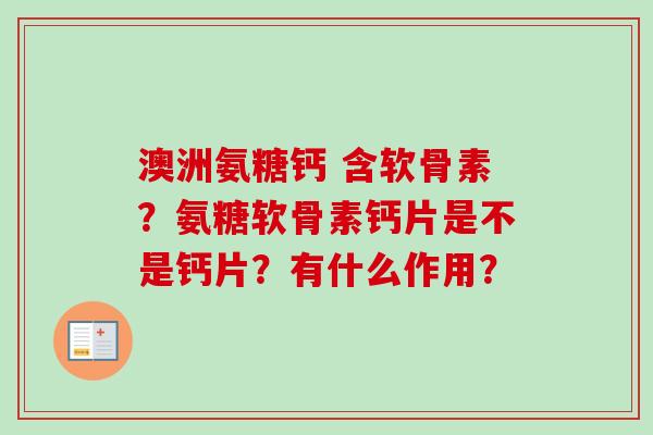 澳洲氨糖钙 含软骨素？氨糖软骨素钙片是不是钙片？有什么作用？