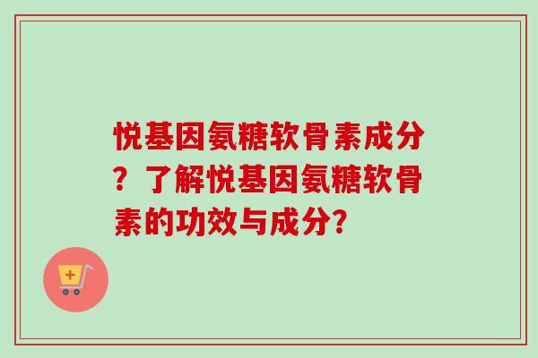 悦基因氨糖软骨素成分?了解悦基因氨糖软骨素的功效与成分? 悦基因氨糖软骨素成分?了解悦基因氨糖软骨素的功效与成分?