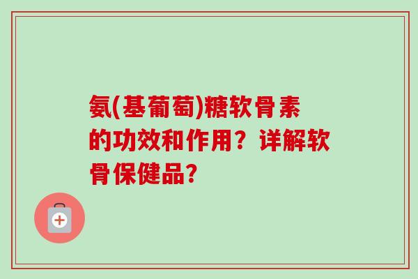 氨(基葡萄)糖软骨素的功效和作用？详解软骨保健品？