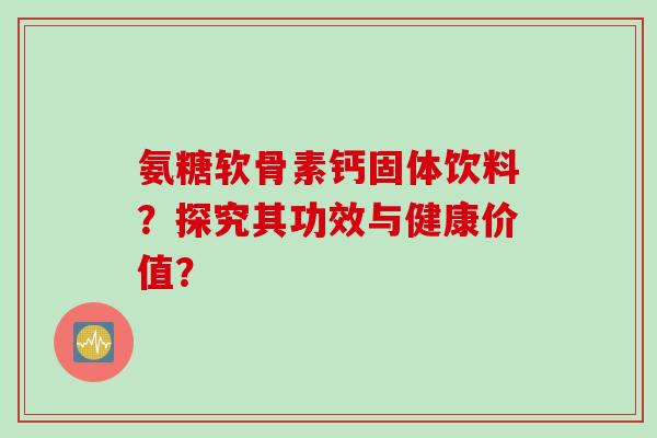 氨糖软骨素钙固体饮料?探究其功效与健康价值? 氨糖软骨素钙固体饮料?探究其功效与健康价值?