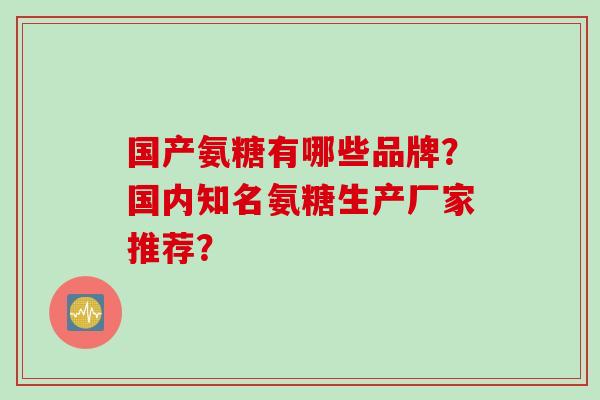 国产氨糖有哪些品牌?国内知名氨糖生产厂家推荐? 国产氨糖有哪些品牌?国内知名氨糖生产厂家推荐?
