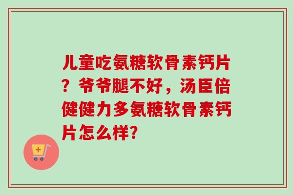 儿童吃氨糖软骨素钙片？爷爷腿不好，汤臣倍健健力多氨糖软骨素钙片怎么样？