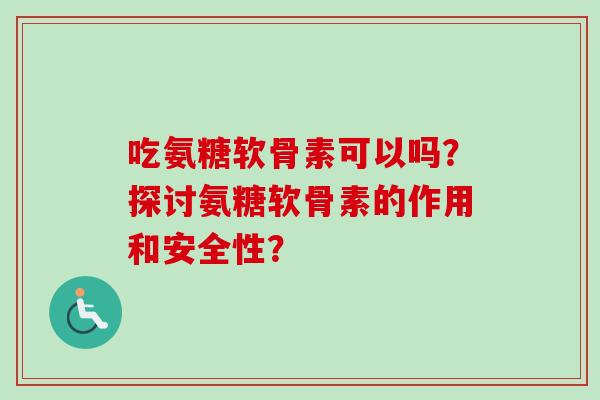 吃氨糖软骨素可以吗？探讨氨糖软骨素的作用和安全性？