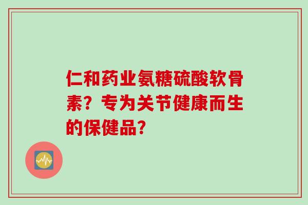 仁和药业氨糖硫酸软骨素？专为关节健康而生的保健品？