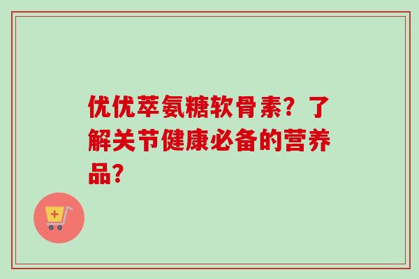 优优萃氨糖软骨素？了解关节健康必备的营养品？
