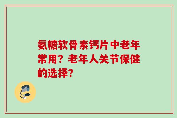 氨糖软骨素钙片中老年常用？老年人关节保健的选择？