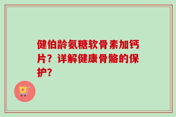 健伯龄氨糖软骨素加钙片？详解健康骨骼的保护？