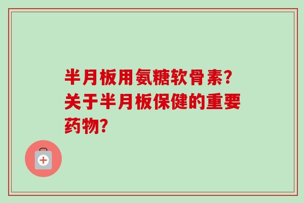 半月板用氨糖软骨素？关于半月板保健的重要药物？