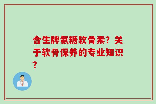 合生牌氨糖软骨素？关于软骨保养的专业知识？