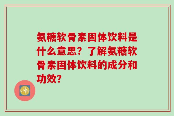 氨糖软骨素固体饮料是什么意思？了解氨糖软骨素固体饮料的成分和功效？