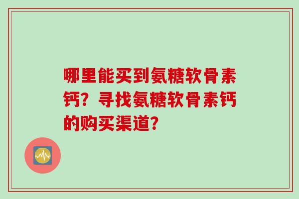 哪里能买到氨糖软骨素钙？寻找氨糖软骨素钙的购买渠道？