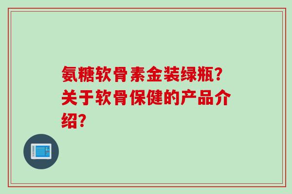 氨糖软骨素金装绿瓶？关于软骨保健的产品介绍？