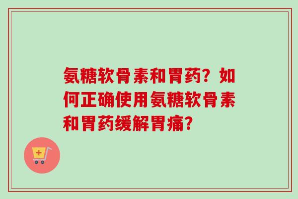 氨糖软骨素和胃药?如何正确使用氨糖软骨素和胃药缓解胃痛? 氨糖软骨素和胃药?如何正确使用氨糖软骨素和胃药缓解胃痛?