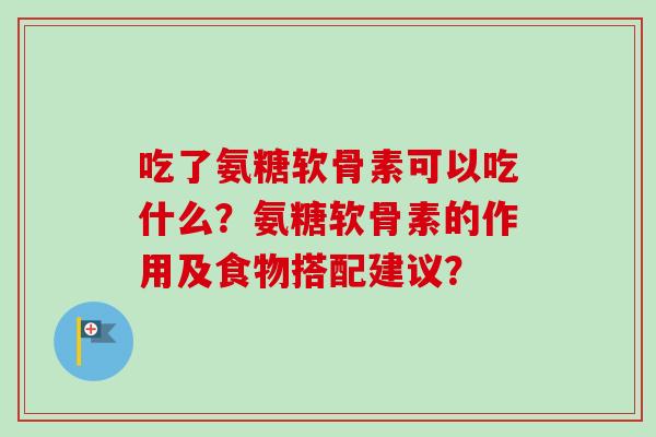 吃了氨糖软骨素可以吃什么？氨糖软骨素的作用及食物搭配建议？