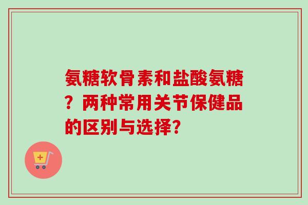氨糖软骨素和盐酸氨糖？两种常用关节保健品的区别与选择？