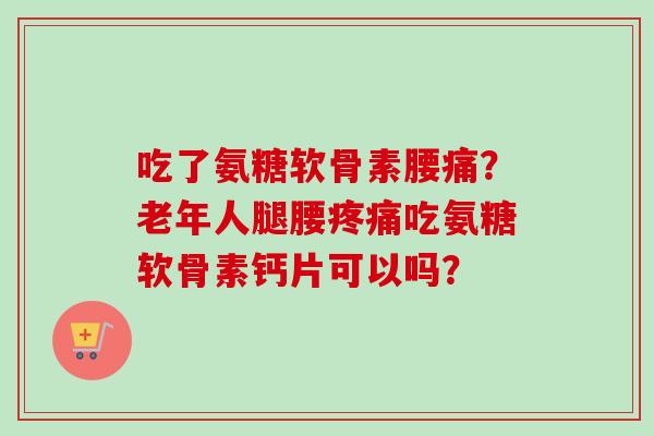 吃了氨糖软骨素腰痛？老年人腿腰疼痛吃氨糖软骨素钙片可以吗？